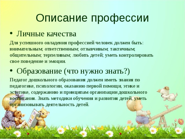 Описание профессии Личные качества Для успешного овладения профессией человек должен быть: внимательным; ответственным; отзывчивым; тактичным; общительным; терпеливым; любить детей; уметь контролировать свое поведение и эмоции. Образование (что нужно знать?) Педагог дошкольного образования должен иметь знания по педагогике, психологии, оказанию первой помощи, этике и эстетике, содержанию и принципам организации дошкольного воспитания. Знать методики обучения и развития детей, уметь организовывать деятельность детей. 