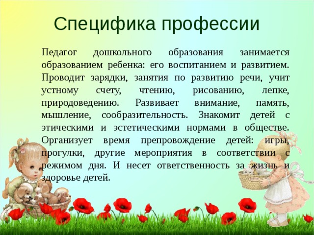 Специфика профессии Педагог дошкольного образования занимается образованием ребенка: его воспитанием и развитием. Проводит зарядки, занятия по развитию речи, учит устному счету, чтению, рисованию, лепке, природоведению. Развивает внимание, память, мышление, сообразительность. Знакомит детей с этическими и эстетическими нормами в обществе. Организует время препровождение детей: игры, прогулки, другие мероприятия в соответствии с режимом дня. И несет ответственность за жизнь и здоровье детей. 