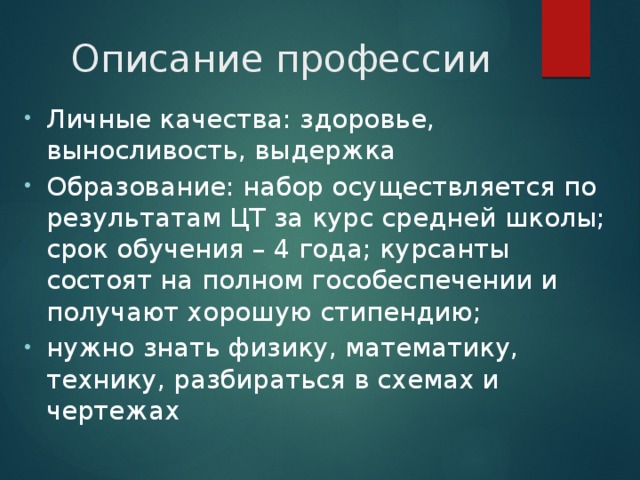 Описание профессии Личные качества: здоровье, выносливость, выдержка Образование: набор осуществляется по результатам ЦТ за курс средней школы; срок обучения – 4 года; курсанты состоят на полном гособеспечении и получают хорошую стипендию; нужно знать физику, математику, технику, разбираться в схемах и чертежах 