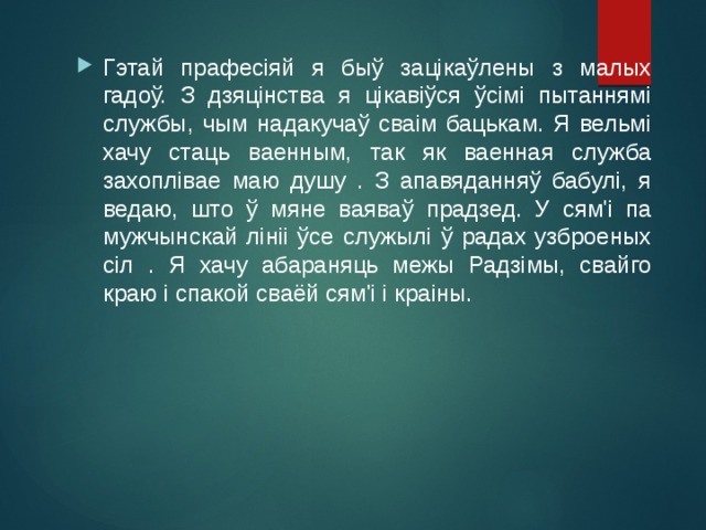 Гэтай прафесіяй я быў зацікаўлены з малых гадоў. З дзяцінства я цікавіўся ўсімі пытаннямі службы, чым надакучаў сваім бацькам. Я вельмі хачу стаць ваенным, так як ваенная служба захоплівае маю душу . З апавяданняў бабулі, я ведаю, што ў мяне ваяваў прадзед. У сям'і па мужчынскай лініі ўсе служылі ў радах узброеных сіл . Я хачу абараняць межы Радзімы, свайго краю і спакой сваёй сям'і і краіны. 