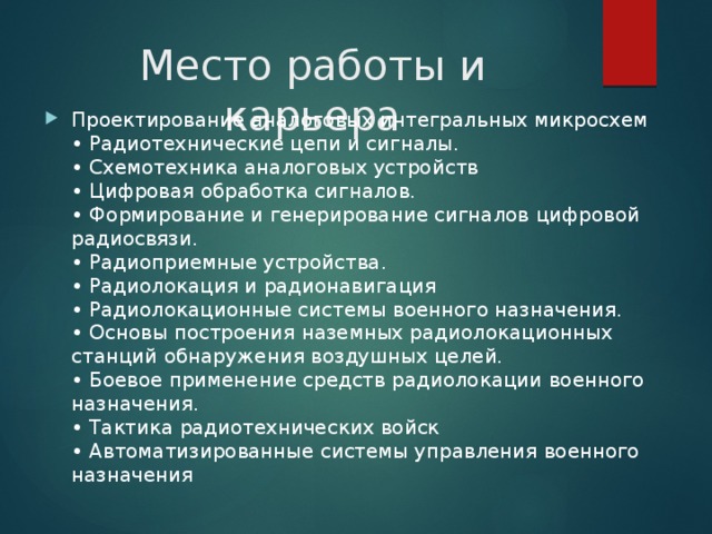 Место работы и карьера Проектирование аналоговых интегральных микросхем   • Радиотехнические цепи и сигналы.   • Схемотехника аналоговых устройств   • Цифровая обработка сигналов.   • Формирование и генерирование сигналов цифровой радиосвязи.   • Радиоприемные устройства.   • Радиолокация и радионавигация   • Радиолокационные системы военного назначения.   • Основы построения наземных радиолокационных станций обнаружения воздушных целей.   • Боевое применение средств радиолокации военного назначения.   • Тактика радиотехнических войск   • Автоматизированные системы управления военного назначения  