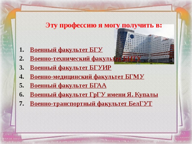 Эту профессию я могу получить в:   Военный факультет БГУ Военно-технический факультет БНТУ Военный факультет БГУИР Военно-медицинский факультет БГМУ Военный факультет БГАА Военный факультет ГрГУ имени Я. Купалы Военно-транспортный факультет БелГУТ 