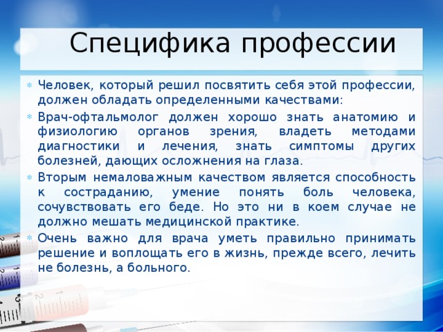 Специфика профессии Человек, который решил посвятить себя этой профессии, должен обладать определенными качествами: Врач-офтальмолог должен хорошо знать анатомию и физиологию органов зрения, владеть методами диагностики и лечения, знать симптомы других болезней, дающих осложнения на глаза. Вторым немаловажным качеством является способность к состраданию, умение понять боль человека, сочувствовать его беде. Но это ни в коем случае не должно мешать медицинской практике. Очень важно для врача уметь правильно принимать решение и воплощать его в жизнь, прежде всего, лечить не болезнь, а больного. 