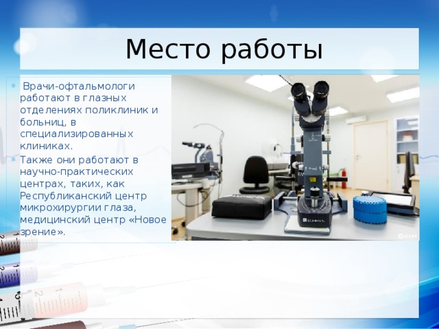 Место работы  Врачи-офтальмологи работают в глазных отделениях поликлиник и больниц, в специализированных клиниках. Также они работают в научно-практических центрах, таких, как Республиканский центр микрохирургии глаза, медицинский центр «Новое зрение». 