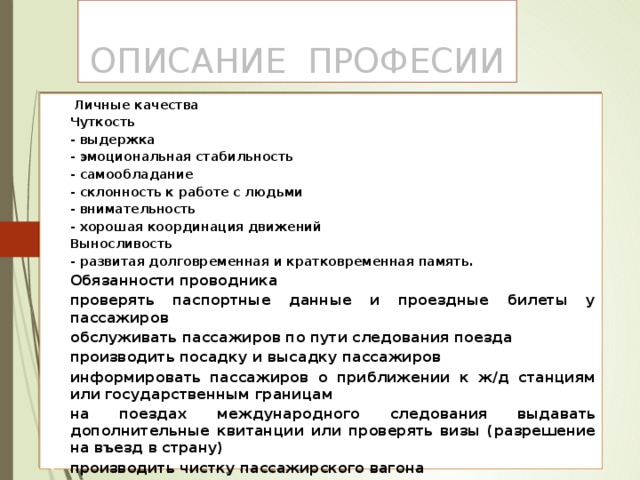 Описание професии Личные качества Чуткость - выдержка - эмоциональная стабильность - самообладание - склонность к работе с людьми - внимательность - хорошая координация движений Выносливость - развитая долговременная и кратковременная память. Обязанности проводника проверять паспортные данные и проездные билеты у пассажиров обслуживать пассажиров по пути следования поезда производить посадку и высадку пассажиров информировать пассажиров о приближении к ж/д станциям или государственным границам на поездах международного следования выдавать дополнительные квитанции или проверять визы (разрешение на въезд в страну) производить чистку пассажирского вагона следить за технической исправностью вагона, поддерживать ее. 