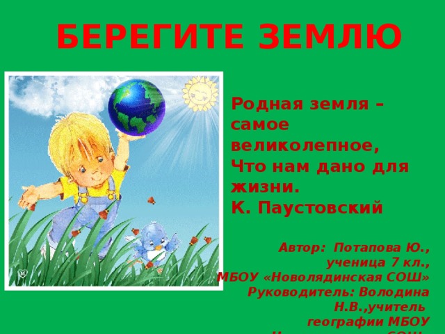 Берегите землю Родная земля – самое великолепное, Что нам дано для жизни. К. Паустовский Автор: Потапова Ю., ученица 7 кл., МБОУ «Новолядинская СОШ» Руководитель: Володина Н.В.,учитель географии МБОУ «Новолядинская СОШ» 