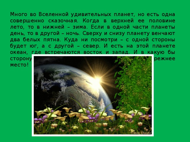 Много во Вселенной удивительных планет, но есть одна совершенно сказочная. Когда в верхней ее половине лето, то в нижней – зима. Если в одной части планеты день, то в другой – ночь. Сверху и снизу планету венчают два белых пятна. Куда ни посмотри – с одной стороны будет юг, а с другой – север. И есть на этой планете океан, где встречаются восток и запад. И в какую бы сторону не пошел человек, всегда вернется на прежнее место! 
