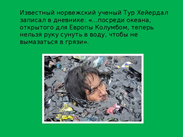 Известный норвежский ученый Тур Хейердал записал в дневнике: «…посреди океана, открытого для Европы Колумбом, теперь нельзя руку сунуть в воду, чтобы не вымазаться в грязи». 