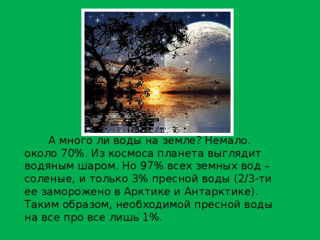А много ли воды на земле? Немало. около 70%. Из космоса планета выглядит водяным шаром. Но 97% всех земных вод – соленые, и только 3% пресной воды (2/3-ти ее заморожено в Арктике и Антарктике). Таким образом, необходимой пресной воды на все про все лишь 1%. 