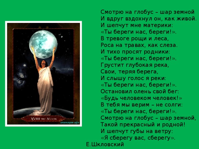 Смотрю на глобус – шар земной И вдруг вздохнул он, как живой. И шепчут мне материки: «Ты береги нас, береги!». В тревоге рощи и леса, Роса на травах, как слеза. И тихо просят родники: «Ты береги нас, береги!». Грустит глубокая река, Свои, теряя берега, И слышу голос я реки: «Ты береги нас, береги!». Остановил олень свой бег: «Будь человеком человек!» В тебя мы верим – не солги: «Ты береги нас, береги!». Смотрю на глобус – шар земной, Такой прекрасный и родной! И шепчут губы на ветру: «Я сберегу вас, сберегу». Е.Шкловский 