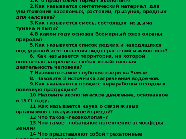 ЭКОЛОГИЧЕСКАЯ ВИКТОРИНА 1.Кто предложил термин Экология»? 2.Как называется синтетический материал для уничтожения насекомых, растений, грызунов, вредных для человека? 3.Как называется смесь, состоящая из дыма, тумана и пыли? 4.В каком году основан Всемирный союз охраны природы? 5.Как называется список редких и находящихся под угрозой исчезновения видов растений и животных? 6. Как называется территория, на которой полностью запрещена любая хозяйственная деятельность человека? 7.Назовите самое глубокое озеро на Земле. 8. Назовите 3 источника загрязнения водоемов. 9.Как называется процесс переработки отходов в полезную продукцию? 10.Назовите экологическое движение, основанное в 1971 году. 11.Как называется наука о связи живых организмов с окружающей средой? 12.Что такое «геоэкология»? 13.Что такое глобальное потепление атмосферы Земли? 14.Что представляют собой трехатомные молекулы кислорода? 15.Кто ввел термин «кислотные дожди»? 