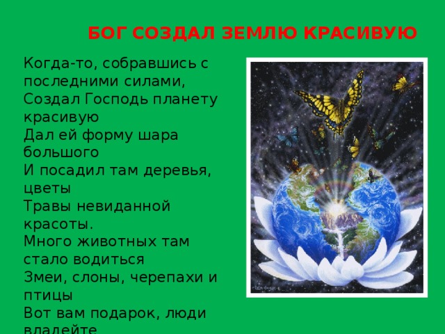 БОГ СОЗДАЛ ЗЕМЛЮ КРАСИВУЮ Когда-то, собравшись с последними силами,  Создал Господь планету красивую  Дал ей форму шара большого  И посадил там деревья, цветы  Травы невиданной красоты.  Много животных там стало водиться  Змеи, слоны, черепахи и птицы  Вот вам подарок, люди владейте  Землю вспашите, хлебом засейте  Всем завещаю вам я отныне –  Вы берегите эту святыню.   