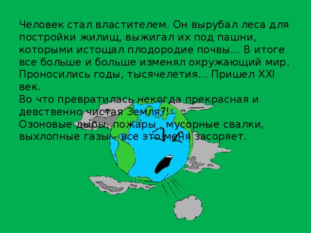 Человек стал властителем. Он вырубал леса для постройки жилищ, выжигал их под пашни, которыми истощал плодородие почвы... В итоге все больше и больше изменял окружающий мир. Проносились годы, тысячелетия... Пришел XXI век. Во что превратилась некогда прекрасная и девственно чистая Земля?! Озоновые дыры, пожары , мусорные свалки, выхлопные газы – все это меня засоряет. 