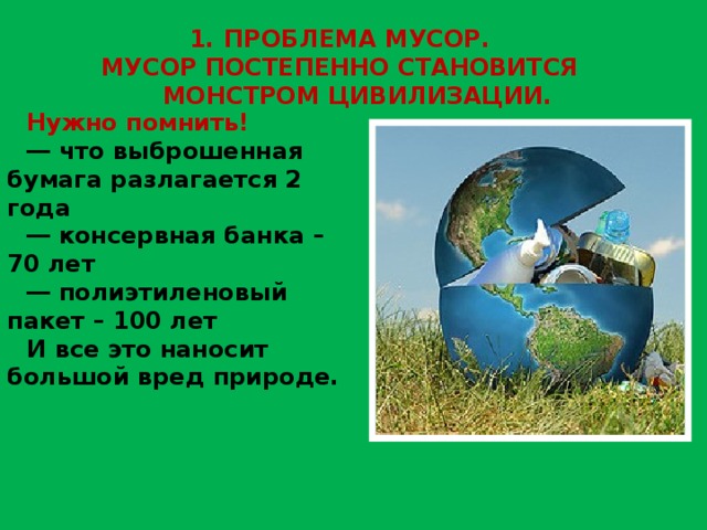 ПРОБЛЕМА МУСОР. МУСОР ПОСТЕПЕННО СТАНОВИТСЯ МОНСТРОМ ЦИВИЛИЗАЦИИ. Нужно помнить! ― что выброшенная бумага разлагается 2 года ― консервная банка – 70 лет ― полиэтиленовый пакет – 100 лет И все это наносит большой вред природе. 