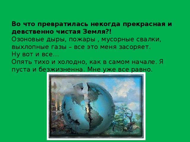 Во что превратилась некогда прекрасная и девственно чистая Земля?! Озоновые дыры, пожары , мусорные свалки, выхлопные газы – все это меня засоряет. Ну вот и все… Опять тихо и холодно, как в самом начале. Я пуста и безжизненна. Мне уже все равно. 
