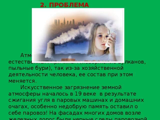 2. ПРОБЛЕМА ВОЗДУХ Атмосфера загрязняется как по естественным причинам (извержение вулканов, пыльные бури), так из-за хозяйственной деятельности человека, ее состав при этом меняется. Искусственное загрязнение земной атмосферы началось в 19 веке в результате сжигания угля в паровых машинах и домашних очагах, особенно недобрую память оставил о себе паровоз! На фасадах многих домов возле железных дорог были черные следы паровозной копоти 