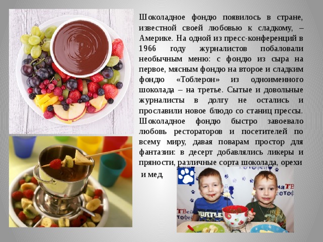 Шоколадное фондю появилось в стране, известной своей любовью к сладкому, – Америке. На одной из пресс-конференций в 1966 году журналистов побаловали необычным меню: с фондю из сыра на первое, мясным фондю на второе и сладким фондю «Тоблерон» из одноименного шоколада – на третье. Сытые и довольные журналисты в долгу не остались и прославили новое блюдо со станиц прессы. Шоколадное фондю быстро завоевало любовь рестораторов и посетителей по всему миру, давая поварам простор для фантазии: в десерт добавлялись ликеры и пряности, различные сорта шоколада, орехи  и мед. 