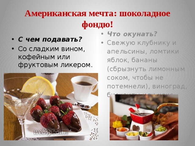 Американская мечта: шоколадное фондю! Что окунать? Свежую клубнику и апельсины, ломтики яблок, бананы (сбрызнуть лимонным соком, чтобы не потемнели), виноград, бисквиты или кекс. С чем подавать? Со сладким вином, кофейным или фруктовым ликером. 