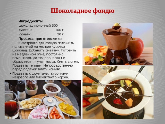 Шоколадное фондю  Ингредиенты  шоколад молочный 300 г  сметана 100 г  Коньяк  30 г  Процесс приготовления  В кастрюлю для фондю положить поломанный на мелкие кусочки шоколад. Добавить сметану. Готовить на медленном огне, постоянно помешивая, до тех пор, пока не образуется тягучая масса. Снять с огня. Подавать теплым. Непосредственно перед подачей влить коньяк.  Подавать с фруктами,  кусочками медового или бисквитного коржа, кексами .  