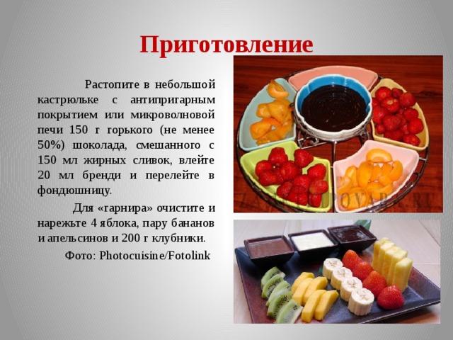 Приготовление  Растопите в небольшой кастрюльке с антипригарным покрытием или микроволновой печи 150 г горького (не менее 50%) шоколада, смешанного с 150 мл жирных сливок, влейте 20 мл бренди и перелейте в фондюшницу.  Для «гарнира» очистите и нарежьте 4 яблока, пару бананов и апельсинов и 200 г клубники.  Фото: Photocuisine/Fotolink 
