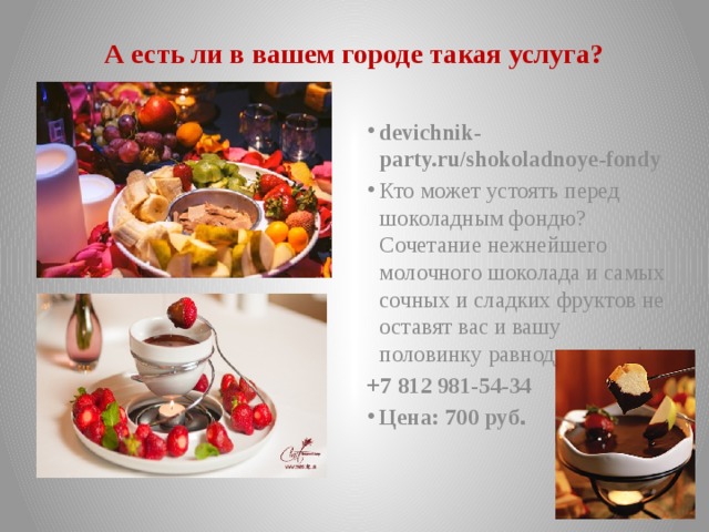 А есть ли в вашем городе такая услуга? devichnik-party.ru/shokoladnoye-fondy Кто может устоять перед шоколадным фондю? Сочетание нежнейшего молочного шоколада и самых сочных и сладких фруктов не оставят вас и вашу половинку равнодушными! +7 812 981-54-34 Цена: 700 руб . 