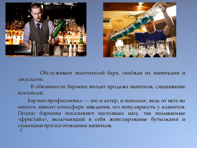    Обслуживает посетителей бара, снабжая их напитками и закусками.  В обязанности бармена входит продажа напитков, смешивание коктейлей.  Бармен-профессионал — это и актер, и психолог, ведь от него во многом зависит атмосфера заведения, его популярность у клиентов. Подчас бармены показывают настоящее шоу, так называемые «фристайл», включающий в себя жонглирование бутылками и стаканами при изготовлении напитков.  