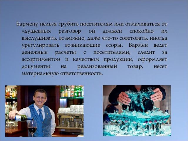 Бармену нельзя грубить посетителям или отмахиваться от «душевных разговор он должен спокойно их выслушивать, возможно, даже что-то советовать, иногда урегулировать возникающие ссоры. Бармен ведет денежные расчеты с посетителями, следит за ассортиментом и качеством продукции, оформляет документы на реализованный товар, несет материальную ответственность.  