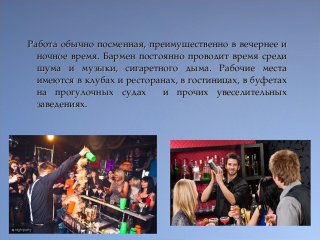 Работа обычно посменная, преимущественно в вечернее и ночное время. Бармен постоянно проводит время среди шума и музыки, сигаретного дыма. Рабочие места имеются в клубах и ресторанах, в гостиницах, в буфетах на прогулочных судах и прочих увеселительных заведениях.  