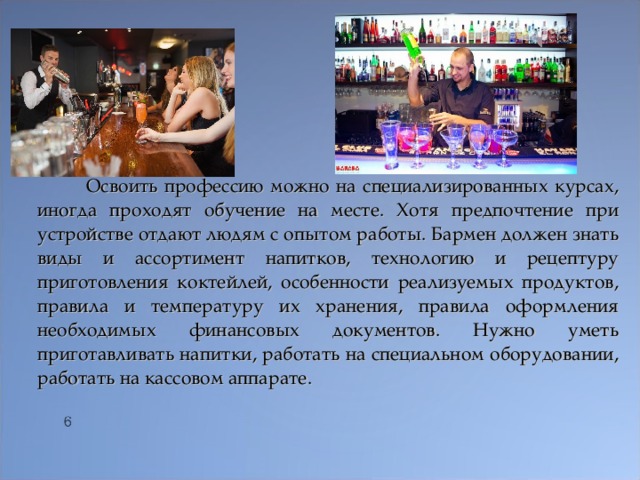  Освоить профессию можно на специализированных курсах, иногда проходят обучение на месте. Хотя предпочтение при устройстве отдают людям с опытом работы. Бармен должен знать виды и ассортимент напитков, технологию и рецептуру приготовления коктейлей, особенности реализуемых продуктов, правила и температуру их хранения, правила оформления необходимых финансовых документов. Нужно уметь приготавливать напитки, работать на специальном оборудовании, работать на кассовом аппарате.  