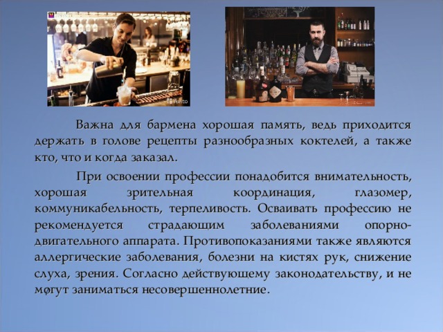  Важна для бармена хорошая память, ведь приходится держать в голове рецепты разнообразных коктелей, а также кто, что и когда заказал.  При освоении профессии понадобится внимательность, хорошая зрительная координация, глазомер, коммуникабельность, терпеливость. Осваивать профессию не рекомендуется страдающим заболеваниями опорно-двигательного аппарата. Противопоказаниями также являются аллергические заболевания, болезни на кистях рук, снижение слуха, зрения. Согласно действующему законодательству, и не могут заниматься несовершеннолетние.  
