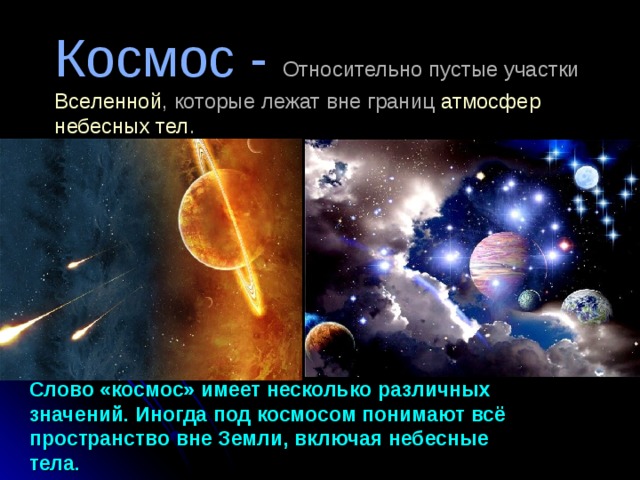 Космос -  Относительно пустые участки  Вселенной , которые лежат вне границ  атмосфер  небесных тел .           Слово «космос» имеет несколько различных значений. Иногда под космосом понимают всё пространство вне Земли, включая небесные тела. 