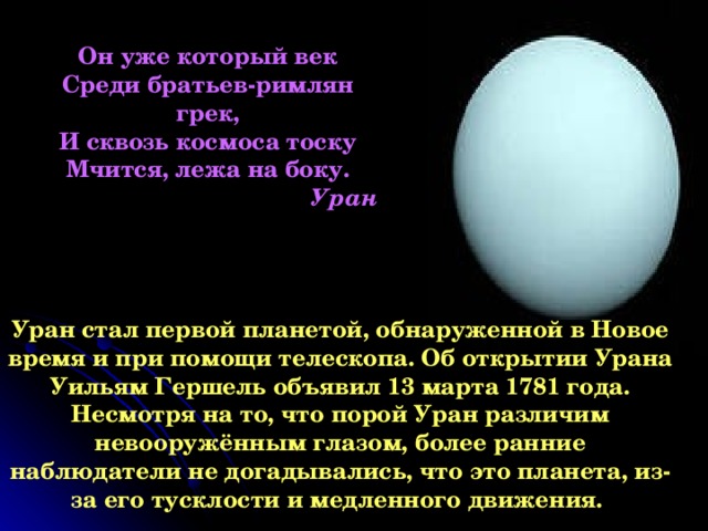 Он уже который век Среди братьев-римлян грек, И сквозь космоса тоску Мчится, лежа на боку. Уран Уран стал первой планетой, обнаруженной в Новое время и при помощи телескопа. Об открытии Урана Уильям Гершель объявил 13 марта 1781 года. Несмотря на то, что порой Уран различим невооружённым глазом, более ранние наблюдатели не догадывались, что это планета, из-за его тусклости и медленного движения.  