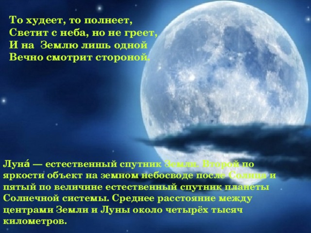 То худеет, то полнеет, Светит с неба, но не греет, И на Землю лишь одной Вечно смотрит стороной.  Луна́ — естественный спутник Земли. Второй по яркости объект на земном небосводе после Солнца и пятый по величине естественный спутник планеты Солнечной системы. Среднее расстояние между центрами Земли и Луны около четырёх тысяч километров.  