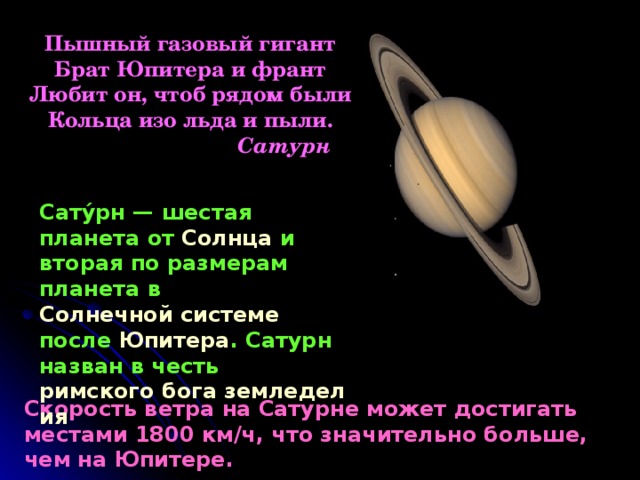 Пышный газовый гигант Брат Юпитера и франт Любит он, чтоб рядом были Кольца изо льда и пыли.  Сатурн Сату́рн — шестая планета от Солнца и вторая по размерам планета в Солнечной системе после Юпитера . Сатурн назван в честь римского бога земледелия  Скорость ветра на Сатурне может достигать местами 1800 км/ч, что значительно больше, чем на Юпитере. 