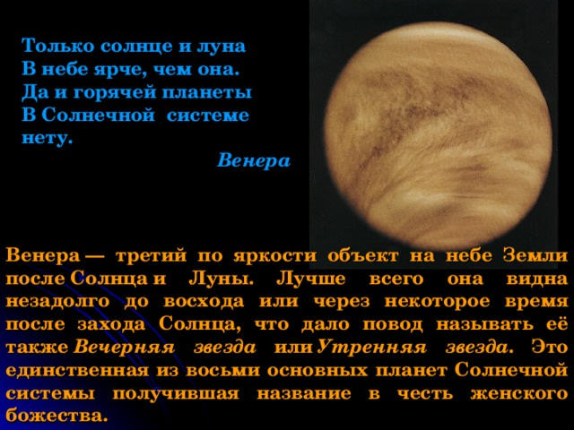 Только солнце и луна В небе ярче, чем она. Да и горячей планеты В Солнечной системе нету.  Венера Венера — третий по яркости объект на небе Земли после Солнца и Луны. Лучше всего она видна незадолго до восхода или через некоторое время после захода Солнца, что дало повод называть её также  Вечерняя звезда или  Утренняя звезда . Это единственная из восьми основных планет Солнечной системы получившая название в честь женского божества. 
