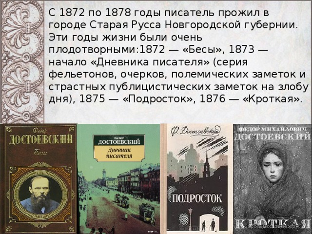 С 1872 по 1878 годы писатель прожил в городе Старая Русса Новгородской губернии. Эти годы жизни были очень плодотворными:1872 — «Бесы», 1873 — начало «Дневника писателя» (серия фельетонов, очерков, полемических заметок и страстных публицистических заметок на злобу дня), 1875 — «Подросток», 1876 — «Кроткая». 
