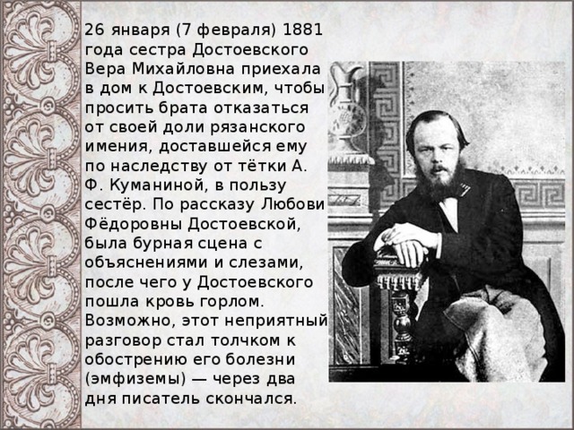 26 января (7 февраля) 1881 года сестра Достоевского Вера Михайловна приехала в дом к Достоевским, чтобы просить брата отказаться от своей доли рязанского имения, доставшейся ему по наследству от тётки А. Ф. Куманиной, в пользу сестёр. По рассказу Любови Фёдоровны Достоевской, была бурная сцена с объяснениями и слезами, после чего у Достоевского пошла кровь горлом. Возможно, этот неприятный разговор стал толчком к обострению его болезни (эмфиземы) — через два дня писатель скончался. 