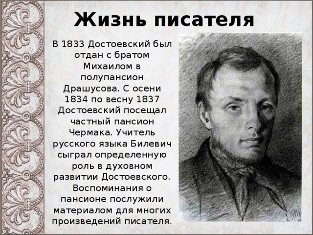 Жизнь писателя В 1833 Достоевский был отдан с братом Михаилом в полупансион Драшусова. С осени 1834 по весну 1837 Достоевский посещал частный пансион Чермака. Учитель русского языка Билевич сыграл определенную роль в духовном развитии Достоевского. Воспоминания о пансионе послужили материалом для многих произведений писателя. 