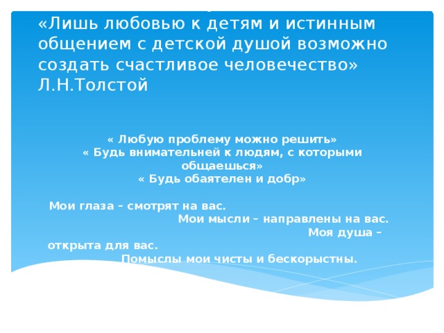 «Слово - есть поступок»  «Лишь любовью к детям и истинным общением с детской душой возможно создать счастливое человечество» Л.Н.Толстой « Любую проблему можно решить» « Будь внимательней к людям, с которыми общаешься» « Будь обаятелен и добр»  Мои глаза – смотрят на вас. Мои мысли – направлены на вас. Моя душа – открыта для вас. Помыслы мои чисты и бескорыстны.  