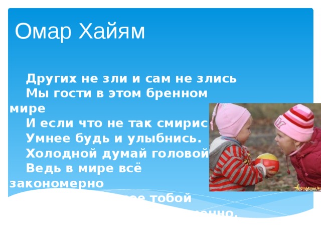 Омар Хайям  Других не зли и сам не злись  Мы гости в этом бренном мире  И если что не так смирись,  Умнее будь и улыбнись.  Холодной думай головой  Ведь в мире всё закономерно  Зло, излученное тобой   К тебе вернется непременно. 