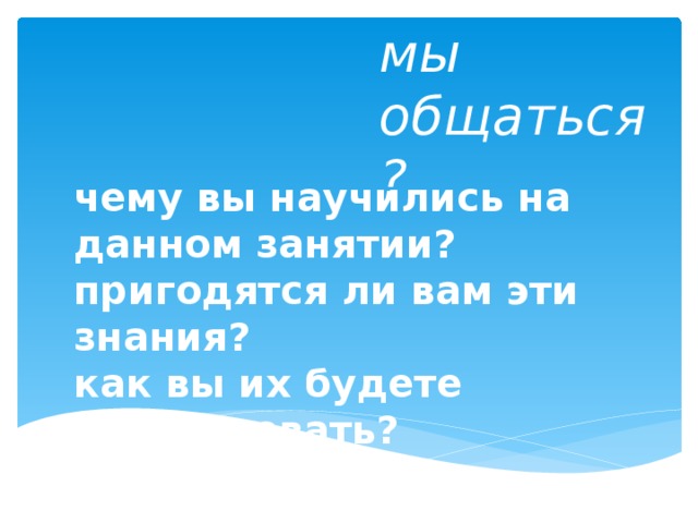 Умеем ли мы общаться? чему вы научились на данном занятии? пригодятся ли вам эти знания? как вы их будете использовать? 