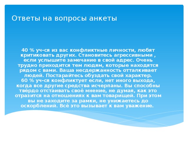 Ответы на вопросы анкеты 40 % уч-ся из вас конфликтные личности, любят критиковать других. Становитесь агрессивными , если услышите замечание в свой адрес. Очень трудно приходится тем людям, которые находятся рядом с вами. Ваша несдержанность отталкивает людей. Постарайтесь обуздать свой характер. 60 % уч-ся конфликтует если, нет иного выхода, когда все другие средства исчерпаны. Вы способны твёрдо отстаивать своё мнение, не думая, как это отразится на отношениях к вам товарищей. При этом вы не заходите за рамки, не унижаетесь до оскорблений. Всё это вызывает к вам уважение.  