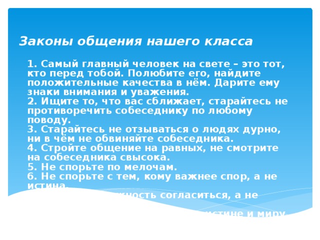 Законы общения нашего класса 1. Самый главный человек на свете – это тот, кто перед тобой. Полюбите его, найдите положительные качества в нём. Дарите ему знаки внимания и уважения. 2. Ищите то, что вас сближает, старайтесь не противоречить собеседнику по любому поводу. 3. Старайтесь не отзываться о людях дурно, ни в чём не обвиняйте собеседника. 4. Стройте общение на равных, не смотрите на собеседника свысока. 5. Не спорьте по мелочам. 6. Не спорьте с тем, кому важнее спор, а не истина. 7. Ищите возможность согласиться, а не возразить. 8. Стремитесь не к победе, а к истине и миру. Следуйте всегда этим законом. 