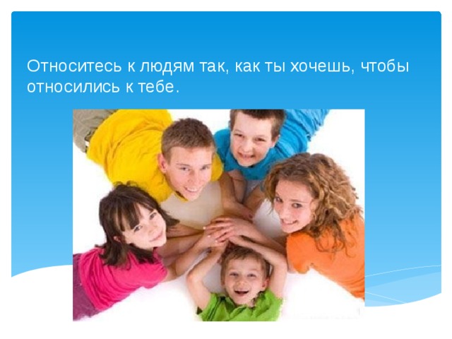Относитесь к людям так, как ты хочешь, чтобы относились к тебе. 