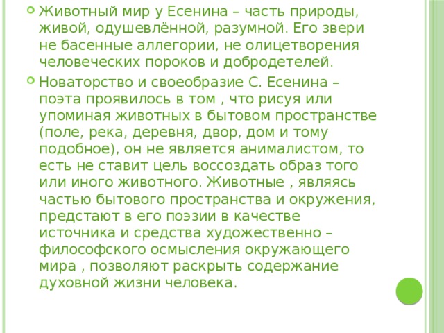 Животный мир у Есенина – часть природы, живой, одушевлённой, разумной. Его звери не басенные аллегории, не олицетворения человеческих пороков и добродетелей. Новаторство и своеобразие С. Есенина – поэта проявилось в том , что рисуя или упоминая животных в бытовом пространстве (поле, река, деревня, двор, дом и тому подобное), он не является анималистом, то есть не ставит цель воссоздать образ того или иного животного. Животные , являясь частью бытового пространства и окружения, предстают в его поэзии в качестве источника и средства художественно – философского осмысления окружающего мира , позволяют раскрыть содержание духовной жизни человека.     