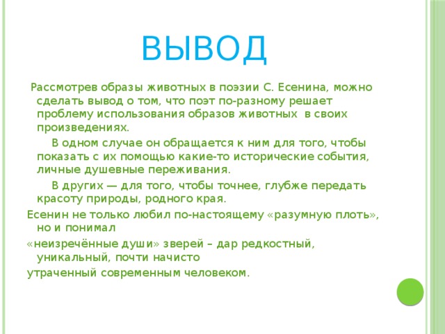 Вывод  Рассмотрев образы животных в поэзии С. Есенина, можно сделать вывод о том, что поэт по-разному решает проблему использования образов животных в своих произведениях.  В одном случае он обращается к ним для того, чтобы показать с их помощью какие-то исторические события, личные душевные переживания.  В других — для того, чтобы точнее, глубже передать красоту природы, родного края. Есенин не только любил по-настоящему «разумную плоть», но и понимал «неизречённые души» зверей – дар редкостный, уникальный, почти начисто утраченный современным человеком.     