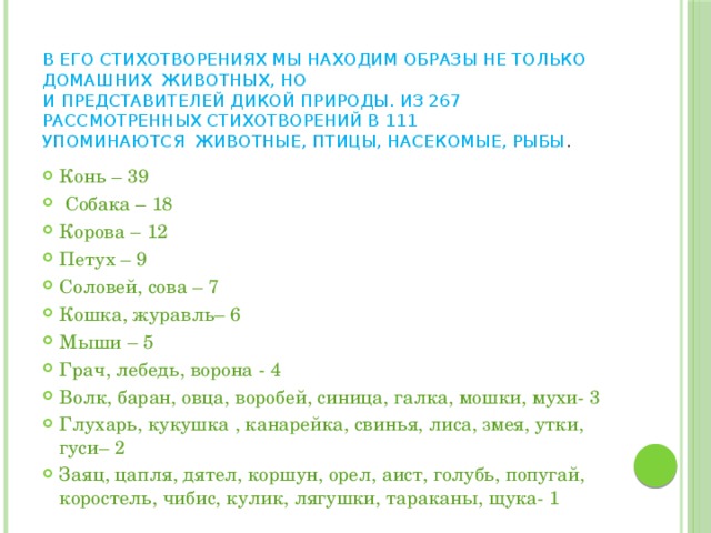 В его стихотворениях мы находим образы не только домашних животных, но  и представителей дикой природы. Из 267 рассмотренных стихотворений в 111  упоминаются животные, птицы, насекомые, рыбы .   Конь – 39  Собака – 18 Корова – 12 Петух – 9 Соловей, сова – 7 Кошка, журавль– 6 Мыши – 5 Грач, лебедь, ворона - 4 Волк, баран, овца, воробей, синица, галка, мошки, мухи- 3 Глухарь, кукушка , канарейка, свинья, лиса, змея, утки, гуси– 2 Заяц, цапля, дятел, коршун, орел, аист, голубь, попугай, коростель, чибис, кулик, лягушки, тараканы, щука- 1 