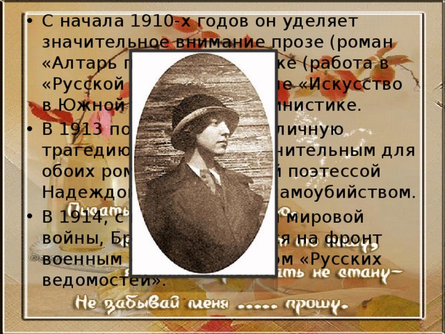 С начала 1910-х годов он уделяет значительное внимание прозе (роман «Алтарь победы»), критике (работа в «Русской мысли», журнале «Искусство в Южной России»), пушкинистике. В 1913 поэт переживает личную трагедию, вызванную мучительным для обоих романом с молодой поэтессой Надеждой Львовой и её самоубийством. В 1914, с началом Первой мировой войны, Брюсов отправился на фронт военным корреспондентом «Русских ведомостей». 