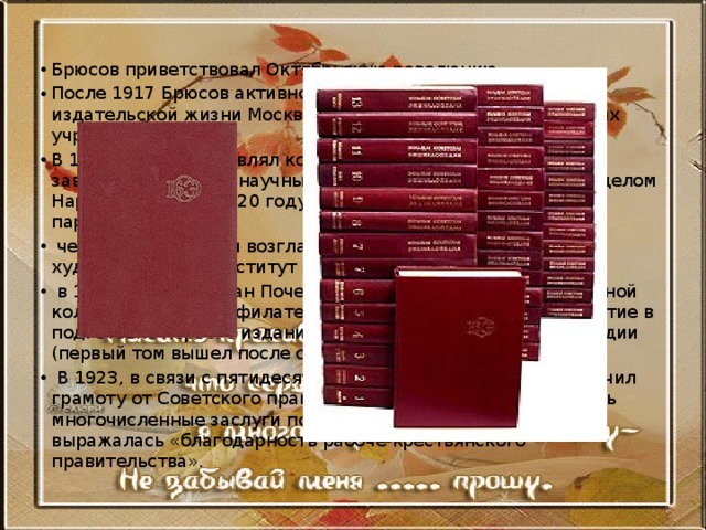 Брюсов приветствовал Октябрьскую революцию. После 1917 Брюсов активно участвовал в литературной и издательской жизни Москвы, работал в различных советских учреждениях. В 1917-19 гг. возглавлял комитет по регистрацию печати, заведовал Отделом научных библиотек и литературным отделом Наркомпроса, а в 1920 году вступил в Коммунистическую партию.  через год создает и возглавляет Высший литературно-художественный институт  в 1923 он был избран Почетным председателем редакционной коллегии общества филателистов. Принимал активное участие в подготовке первого издания Большой советской энциклопедии (первый том вышел после смерти Брюсова).  В 1923, в связи с пятидесятилетним юбилеем, Брюсов получил грамоту от Советского правительства, в которой отмечались многочисленные заслуги поэта «перед всей страной» и выражалась «благодарность рабоче-крестьянского правительства». 