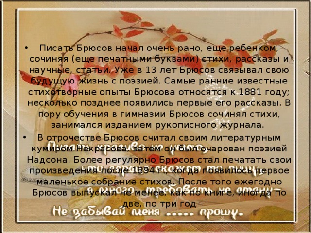   Писать Брюсов начал очень рано, еще ребенком, сочиняя (еще печатными буквами) стихи, рассказы и научные, статьи. Уже в 13 лет Брюсов связывал свою будущую жизнь с поэзией. Самые ранние известные стихотворные опыты Брюсова относятся к 1881 году; несколько позднее появились первые его рассказы. В пору обучения в гимназии Брюсов сочинял стихи, занимался изданием рукописного журнала. В отрочестве Брюсов считал своим литературным кумиром Некрасова, затем он был очарован поэзией Надсона. Более регулярно Брюсов стал печатать свои произведения после 1894 г., когда появилось первое маленькое собрание стихов. После того ежегодно Брюсов выпускал не менее, как по книге, иногда по две, по три год 